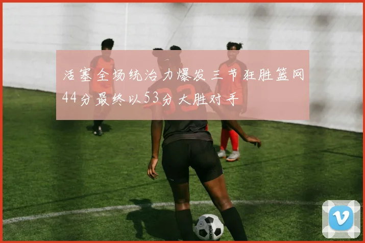 活塞全场统治力爆发三节狂胜篮网44分最终以53分大胜对手