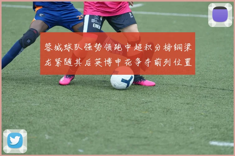 蓉城球队强势领跑中超积分榜铜梁龙紧随其后英博申花争夺前列位置