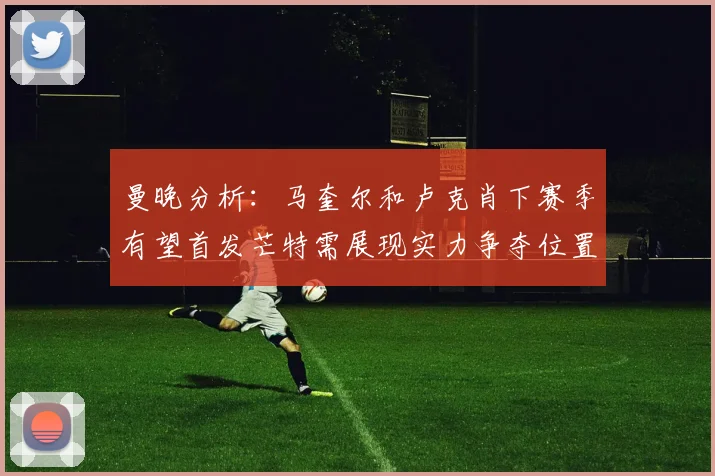 曼晚分析：马奎尔和卢克肖下赛季有望首发芒特需展现实力争夺位置