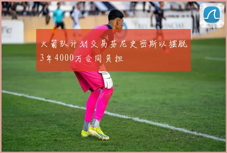 火箭队计划交易芬尼史密斯以摆脱3年4000万合同负担