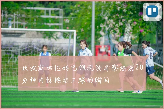 坎波斯回忆姆巴佩现场考察经历20分钟内惊艳进三球的瞬间