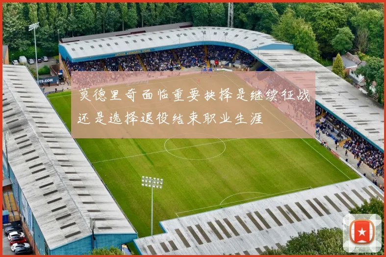 莫德里奇面临重要抉择是继续征战还是选择退役结束职业生涯