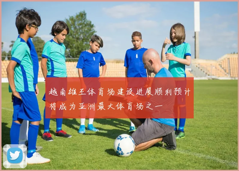 越南雄王体育场建设进展顺利预计将成为亚洲最大体育场之一