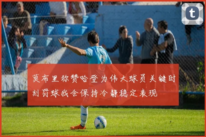 莫布里称赞哈登为伟大球员关键时刻罚球我会保持冷静稳定表现