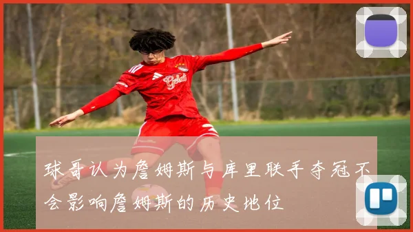 球哥认为詹姆斯与库里联手夺冠不会影响詹姆斯的历史地位