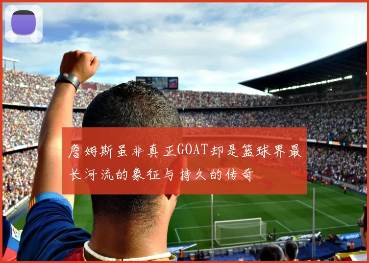 詹姆斯虽非真正GOAT却是篮球界最长河流的象征与持久的传奇