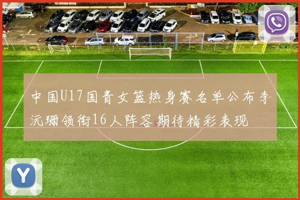 中国U17国青女篮热身赛名单公布李沅珊领衔16人阵容期待精彩表现