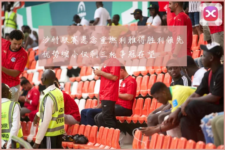 沙特联赛悬念重燃利雅得胜利领先优势缩小仅剩三轮争冠在望