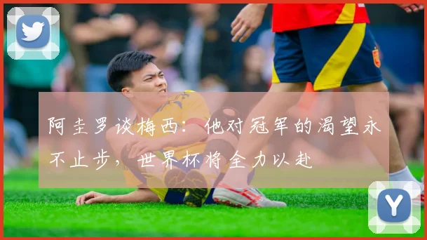 阿圭罗谈梅西：他对冠军的渴望永不止步，世界杯将全力以赴