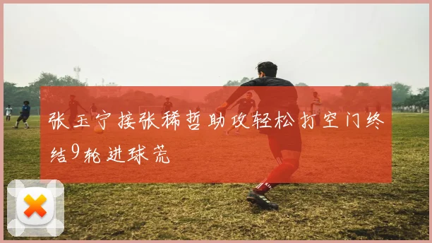 张玉宁接张稀哲助攻轻松打空门终结9轮进球荒