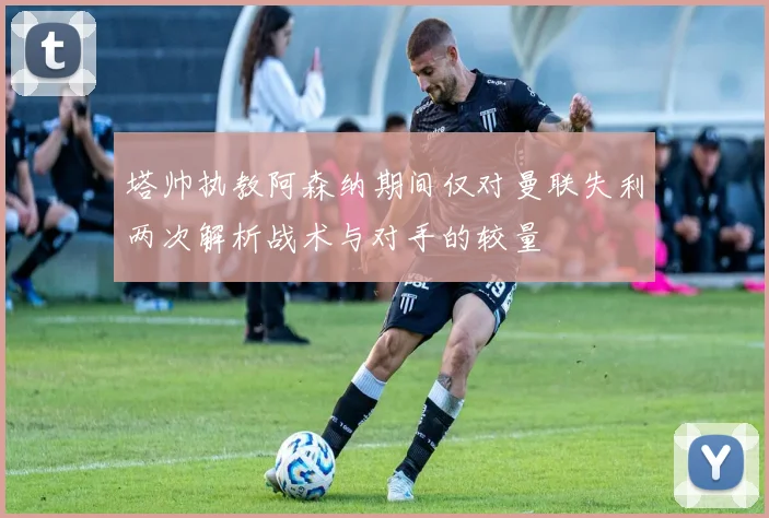塔帅执教阿森纳期间仅对曼联失利两次解析战术与对手的较量
