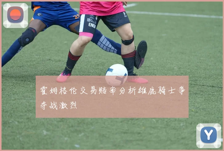霍姆格伦交易赔率分析雄鹿骑士争夺战激烈