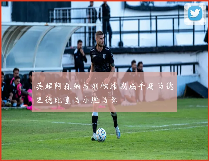 英超阿森纳与利物浦战成平局马德里德比皇马小胜马竞
