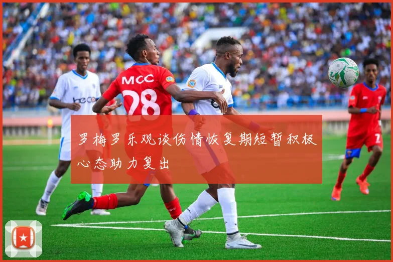 罗梅罗乐观谈伤情恢复期短暂积极心态助力复出