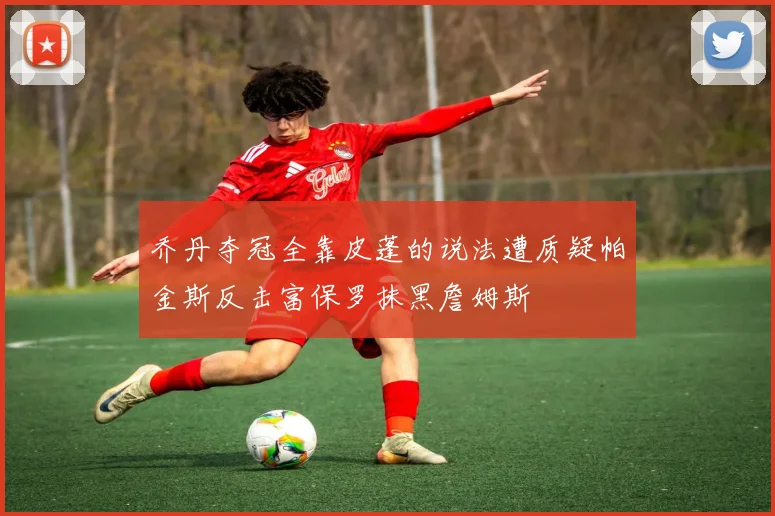乔丹夺冠全靠皮蓬的说法遭质疑帕金斯反击富保罗抹黑詹姆斯