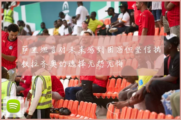 萨里坦言对未来感到困惑但坚信执教拉齐奥的选择无怨无悔