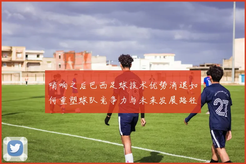 哨响之后巴西足球技术优势消退如何重塑球队竞争力与未来发展路径