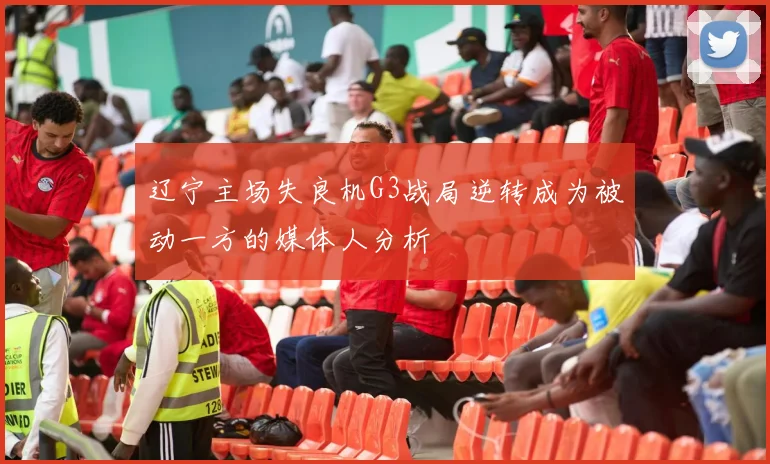辽宁主场失良机G3战局逆转成为被动一方的媒体人分析