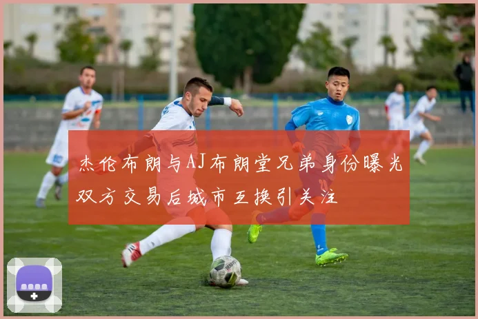 杰伦布朗与AJ布朗堂兄弟身份曝光双方交易后城市互换引关注