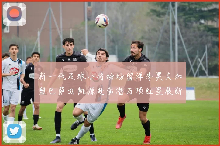 新一代足球小将纷纷留洋李昊炎加盟巴萨刘凯源赴黄潜万项红星展新希望