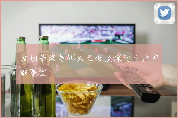 波切蒂诺与AC米兰会谈探讨主帅空缺事宜