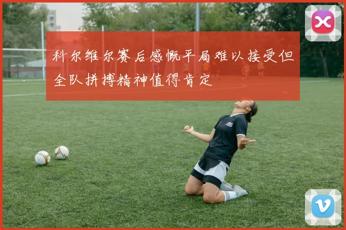 科尔维尔赛后感慨平局难以接受但全队拼搏精神值得肯定