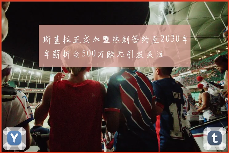 斯基拉正式加盟热刺签约至2030年年薪折合500万欧元引发关注