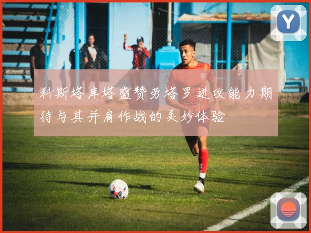 科斯塔库塔盛赞劳塔罗进攻能力期待与其并肩作战的美妙体验