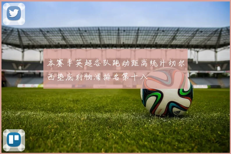 本赛季英超各队跑动距离统计切尔西垫底利物浦排名第十八