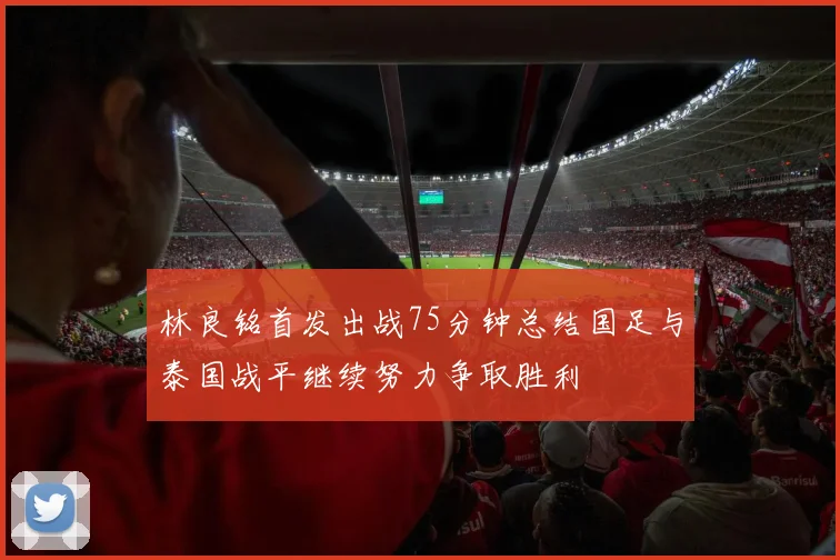 林良铭首发出战75分钟总结国足与泰国战平继续努力争取胜利