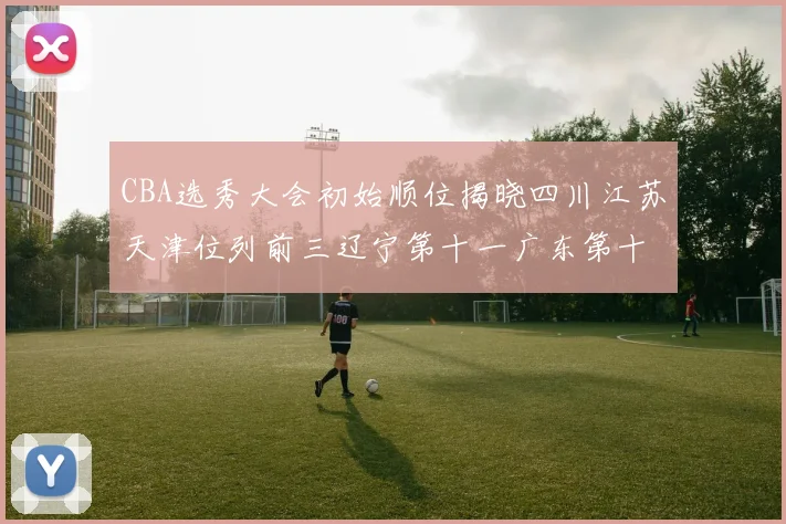 CBA选秀大会初始顺位揭晓四川江苏天津位列前三辽宁第十一广东第十六