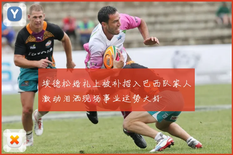 埃德松婚礼上被补招入巴西队家人激动泪洒现场事业运势大好