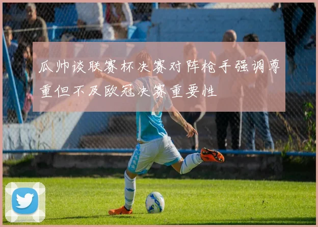 瓜帅谈联赛杯决赛对阵枪手强调尊重但不及欧冠决赛重要性